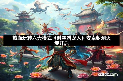 热血玩转六大模式《时空猎龙人》安卓封测火爆开启
